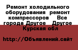 Ремонт холодильного оборудования, ремонт компрессоров. - Все города Другое » Другое   . Курская обл.